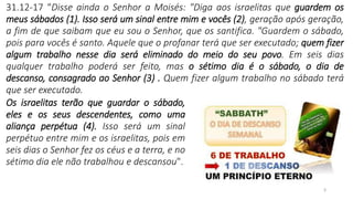 3
31.12-17 “Disse ainda o Senhor a Moisés: "Diga aos israelitas que guardem os
meus sábados (1). Isso será um sinal entre mim e vocês (2), geração após geração,
a fim de que saibam que eu sou o Senhor, que os santifica. "Guardem o sábado,
pois para vocês é santo. Aquele que o profanar terá que ser executado; quem fizer
algum trabalho nesse dia será eliminado do meio do seu povo. Em seis dias
qualquer trabalho poderá ser feito, mas o sétimo dia é o sábado, o dia de
descanso, consagrado ao Senhor (3) . Quem fizer algum trabalho no sábado terá
que ser executado.
Os israelitas terão que guardar o sábado,
eles e os seus descendentes, como uma
aliança perpétua (4). Isso será um sinal
perpétuo entre mim e os israelitas, pois em
seis dias o Senhor fez os céus e a terra, e no
sétimo dia ele não trabalhou e descansou".
 
