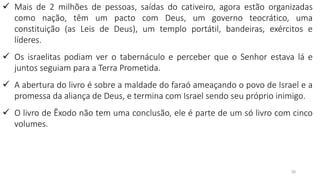 30
✓ Mais de 2 milhões de pessoas, saídas do cativeiro, agora estão organizadas
como nação, têm um pacto com Deus, um governo teocrático, uma
constituição (as Leis de Deus), um templo portátil, bandeiras, exércitos e
líderes.
✓ Os israelitas podiam ver o tabernáculo e perceber que o Senhor estava lá e
juntos seguiam para a Terra Prometida.
✓ A abertura do livro é sobre a maldade do faraó ameaçando o povo de Israel e a
promessa da aliança de Deus, e termina com Israel sendo seu próprio inimigo.
✓ O livro de Êxodo não tem uma conclusão, ele é parte de um só livro com cinco
volumes.
 