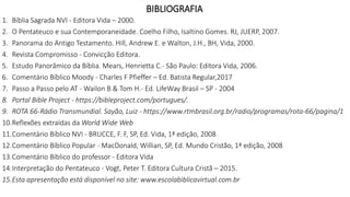 BIBLIOGRAFIA
1. Bíblia Sagrada NVI - Editora Vida – 2000.
2. O Pentateuco e sua Contemporaneidade. Coelho Filho, Isaltino Gomes. RJ, JUERP, 2007.
3. Panorama do Antigo Testamento. Hill, Andrew E. e Walton, J.H., BH, Vida, 2000.
4. Revista Compromisso - Convicção Editora.
5. Estudo Panorâmico da Bíblia. Mears, Henrietta C.- São Paulo: Editora Vida, 2006.
6. Comentário Bíblico Moody - Charles F Pfieffer – Ed. Batista Regular,2017
7. Passo a Passo pelo AT - Wailon B & Tom H.- Ed. LifeWay Brasil – SP - 2004
8. Portal Bible Project - https://bibleproject.com/portugues/.
9. ROTA 66-Rádio Transmundial. Sayão, Luiz - https://www.rtmbrasil.org.br/radio/programas/rota-66/pagina/1
10.Reflexões extraídas da World Wide Web
11.Comentário Bíblico NVI - BRUCCE, F. F, SP, Ed. Vida, 1ª edição, 2008
12.Comentário Bíblico Popular - MacDonald, Willian, SP, Ed. Mundo Cristão, 1ª edição, 2008
13.Comentário Bíblico do professor - Editora Vida
14.Interpretação do Pentateuco - Vogt, Peter T. Editora Cultura Cristã – 2015.
15.Esta apresentação está disponível no site: www.escolabiblicavirtual.com.br
 