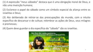 4
(1) A expressão “meus sábados” destaca que é uma obrigação moral de Deus, e
não uma invenção humana;
(2) Esclarece o papel do sábado como um símbolo especial da aliança entre os
israelitas e Deus;
(3) Ato deliberado de retirar-se das preocupações do mundo, com o intuito
específico de descansar e de cultuar, relembrar as ações de Deus, seus milagres
e promessas;
(4) Quem deve guardar o dia específico do “sábado” são os israelitas.
 