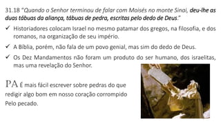 5
31.18 “Quando o Senhor terminou de falar com Moisés no monte Sinai, deu-lhe as
duas tábuas da aliança, tábuas de pedra, escritas pelo dedo de Deus.”
✓ Historiadores colocam Israel no mesmo patamar dos gregos, na filosofia, e dos
romanos, na organização de seu império.
✓ A Bíblia, porém, não fala de um povo genial, mas sim do dedo de Deus.
✓ Os Dez Mandamentos não foram um produto do ser humano, dos israelitas,
mas uma revelação do Senhor.
PA É mais fácil escrever sobre pedras do que
redigir algo bom em nosso coração corrompido
Pelo pecado.
 
