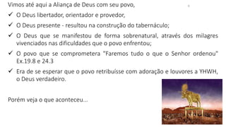 6
Vimos até aqui a Aliança de Deus com seu povo,
✓ O Deus libertador, orientador e provedor,
✓ O Deus presente - resultou na construção do tabernáculo;
✓ O Deus que se manifestou de forma sobrenatural, através dos milagres
vivenciados nas dificuldades que o povo enfrentou;
✓ O povo que se comprometera "Faremos tudo o que o Senhor ordenou"
Ex.19.8 e 24.3
✓ Era de se esperar que o povo retribuísse com adoração e louvores a YHWH,
o Deus verdadeiro.
Porém veja o que aconteceu...
 