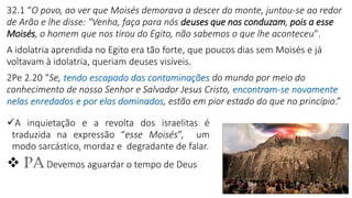 7
✓A inquietação e a revolta dos israelitas é
traduzida na expressão “esse Moisés”, um
modo sarcástico, mordaz e degradante de falar.
❖ PA Devemos aguardar o tempo de Deus
32.1 “O povo, ao ver que Moisés demorava a descer do monte, juntou-se ao redor
de Arão e lhe disse: "Venha, faça para nós deuses que nos conduzam, pois a esse
Moisés, o homem que nos tirou do Egito, não sabemos o que lhe aconteceu".
A idolatria aprendida no Egito era tão forte, que poucos dias sem Moisés e já
voltavam à idolatria, queriam deuses visíveis.
2Pe 2.20 “Se, tendo escapado das contaminações do mundo por meio do
conhecimento de nosso Senhor e Salvador Jesus Cristo, encontram-se novamente
nelas enredados e por elas dominados, estão em pior estado do que no princípio.”
 