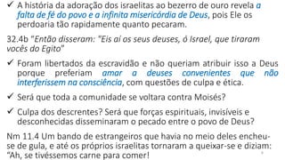 8
✓ A história da adoração dos israelitas ao bezerro de ouro revela a
falta de fé do povo e a infinita misericórdia de Deus, pois Ele os
perdoaria tão rapidamente quanto pecaram.
32.4b “Então disseram: "Eis aí os seus deuses, ó Israel, que tiraram
vocês do Egito”
✓ Foram libertados da escravidão e não queriam atribuir isso a Deus
porque preferiam amar a deuses convenientes que não
interferissem na consciência, com questões de culpa e ética.
✓ Será que toda a comunidade se voltara contra Moisés?
✓ Culpa dos descrentes? Será que forças espirituais, invisíveis e
desconhecidas disseminaram o pecado entre o povo de Deus?
Nm 11.4 Um bando de estrangeiros que havia no meio deles encheu-
se de gula, e até os próprios israelitas tornaram a queixar-se e diziam:
“Ah, se tivéssemos carne para comer!
 
