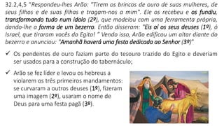 9
32.2,4,5 “Respondeu-lhes Arão: "Tirem os brincos de ouro de suas mulheres, de
seus filhos e de suas filhas e tragam-nos a mim". Ele os recebeu e os fundiu,
transformando tudo num ídolo (2º), que modelou com uma ferramenta própria,
dando-lhe a forma de um bezerro. Então disseram: "Eis aí os seus deuses (1º), ó
Israel, que tiraram vocês do Egito! ” Vendo isso, Arão edificou um altar diante do
bezerro e anunciou: "Amanhã haverá uma festa dedicada ao Senhor (3º)”
✓ Os pendentes de ouro faziam parte do tesouro trazido do Egito e deveriam
ser usados para a construção do tabernáculo;
✓ Arão se fez líder e levou os hebreus a
violarem os três primeiros mandamentos:
se curvaram a outros deuses (1º), fizeram
uma imagem (2º), usaram o nome de
Deus para uma festa pagã (3º).
 