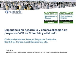 Experiencia en desarrollo y comercialización de
proyectos VCS en Colombia y el Mundo
Christian Dannecker, Director Proyectos Forestales
South Pole Carbon Asset Management Ltd.
Taller VCS
Mecanismo para la Reducción Voluntaria de Gases de Efecto de Invernadero en Colombia
 