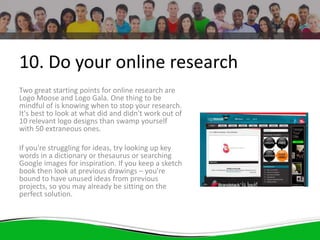 10. Do your online research
Two great starting points for online research are
Logo Moose and Logo Gala. One thing to be
mindful of is knowing when to stop your research.
It's best to look at what did and didn't work out of
10 relevant logo designs than swamp yourself
with 50 extraneous ones.
If you're struggling for ideas, try looking up key
words in a dictionary or thesaurus or searching
Google images for inspiration. If you keep a sketch
book then look at previous drawings – you're
bound to have unused ideas from previous
projects, so you may already be sitting on the
perfect solution.
 
