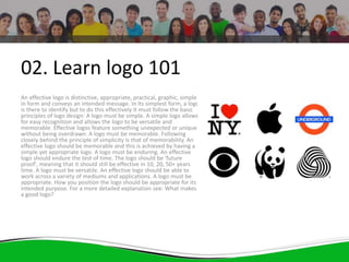 02. Learn logo 101
An effective logo is distinctive, appropriate, practical, graphic, simple
in form and conveys an intended message. In its simplest form, a logo
is there to identify but to do this effectively it must follow the basic
principles of logo design: A logo must be simple. A simple logo allows
for easy recognition and allows the logo to be versatile and
memorable. Effective logos feature something unexpected or unique
without being overdrawn. A logo must be memorable. Following
closely behind the principle of simplicity is that of memorability. An
effective logo should be memorable and this is achieved by having a
simple yet appropriate logo. A logo must be enduring. An effective
logo should endure the test of time. The logo should be 'future
proof', meaning that it should still be effective in 10, 20, 50+ years
time. A logo must be versatile. An effective logo should be able to
work across a variety of mediums and applications. A logo must be
appropriate. How you position the logo should be appropriate for its
intended purpose. For a more detailed explanation see: What makes
a good logo?
 