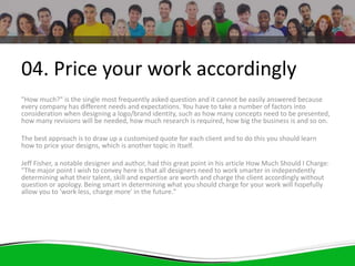 04. Price your work accordingly
"How much?" is the single most frequently asked question and it cannot be easily answered because
every company has different needs and expectations. You have to take a number of factors into
consideration when designing a logo/brand identity, such as how many concepts need to be presented,
how many revisions will be needed, how much research is required, how big the business is and so on.
The best approach is to draw up a customised quote for each client and to do this you should learn
how to price your designs, which is another topic in itself.
Jeff Fisher, a notable designer and author, had this great point in his article How Much Should I Charge:
"The major point I wish to convey here is that all designers need to work smarter in independently
determining what their talent, skill and expertise are worth and charge the client accordingly without
question or apology. Being smart in determining what you should charge for your work will hopefully
allow you to 'work less, charge more' in the future."
 