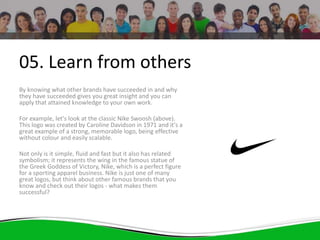 05. Learn from others
By knowing what other brands have succeeded in and why
they have succeeded gives you great insight and you can
apply that attained knowledge to your own work.
For example, let's look at the classic Nike Swoosh (above).
This logo was created by Caroline Davidson in 1971 and it's a
great example of a strong, memorable logo, being effective
without colour and easily scalable.
Not only is it simple, fluid and fast but it also has related
symbolism; it represents the wing in the famous statue of
the Greek Goddess of Victory, Nike, which is a perfect figure
for a sporting apparel business. Nike is just one of many
great logos, but think about other famous brands that you
know and check out their logos - what makes them
successful?
 