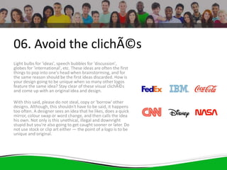 06. Avoid the clichÃ©s
Light bulbs for 'ideas', speech bubbles for 'discussion',
globes for 'international', etc. These ideas are often the first
things to pop into one's head when brainstorming, and for
the same reason should be the first ideas discarded. How is
your design going to be unique when so many other logos
feature the same idea? Stay clear of these visual clichÃ©s
and come up with an original idea and design.
With this said, please do not steal, copy or 'borrow' other
designs. Although, this shouldn't have to be said, it happens
too often. A designer sees an idea that he likes, does a quick
mirror, colour swap or word change, and then calls the idea
his own. Not only is this unethical, illegal and downright
stupid but you're also going to get caught sooner or later. Do
not use stock or clip art either — the point of a logo is to be
unique and original.
 