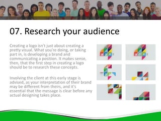 07. Research your audience
Creating a logo isn't just about creating a
pretty visual. What you're doing, or taking
part in, is developing a brand and
communicating a position. It makes sense,
then, that the first step in creating a logo
should be to research these concepts.
Involving the client at this early stage is
advised, as your interpretation of their brand
may be different from theirs, and it's
essential that the message is clear before any
actual designing takes place.
 