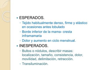  ESPERADOS.
◦ Tejido habitualmente denso, firme y elástico
en ocasiones antes lobulado
◦ Borde inferior de la mama- cresta
inframamaria
◦ Dolor y aumento en ciclo menstrual.
 INESPERADOS.
◦ Bultos o nódulos, describir masas:
localización, tamaño, consistencia, dolor,
movilidad, delimitación, retracción.
◦ Transiluminación.
 