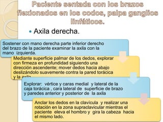  Axila derecha.
Sostener con mano derecha parte inferior derecho
del brazo de la paciente examinar la axila con la
mano izquierda.
Mediante superficie palmar de los dedos, explorar
con firmeza en profundidad siguiendo una
dirección ascendente; mover dedos hacia abajo
deslizándolo suavemente contra la pared torácica
y la axila.
Explorar: vértice y caras medial y lateral de la
caja torácica , cara lateral de superficie de brazo
y paredes anterior y posterior de la axila
Anclar los dedos en la clavícula y realizar una
rotación en la zona supraclavicular mientras el
paciente eleva el hombro y gira la cabeza hacia
el mismo lado.
 