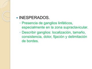  INESPERADOS.
◦ Presencia de ganglios linfáticos,
especialmente en la zona supraclavicular.
◦ Describir ganglios: localización, tamaño,
consistencia, dolor, fijación y delimitación
de bordes.
 