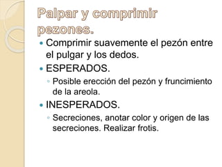  Comprimir suavemente el pezón entre
el pulgar y los dedos.
 ESPERADOS.
◦ Posible erección del pezón y fruncimiento
de la areola.
 INESPERADOS.
◦ Secreciones, anotar color y origen de las
secreciones. Realizar frotis.
 