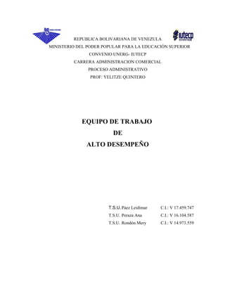 REPUBLICA BOLIVARIANA DE VENEZULA
MINISTERIO DEL PODER POPULAR PARA LA EDUCACIÓN SUPERIOR
CONVENIO UNERG- IUTECP
CARRERA ADMINISTRACION COMERCIAL
PROCESO ADMINISTRATIVO
PROF: YELITZE QUINTERO
EQUIPO DE TRABAJO
DE
ALTO DESEMPEÑO
T.S.U.Páez Leidimar C.I.: V 17.459.747
T.S.U. Peraza Ana C.I.: V 16.104.587
T.S.U. Rondón Mery C.I.: V 14.973.559
 