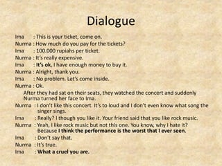 Dialogue
Ima : This is your ticket, come on.
Nurma : How much do you pay for the tickets?
Ima : 100.000 rupiahs per ticket.
Nurma : It’s really expensive.
Ima : It’s ok, I have enough money to buy it.
Nurma : Alright, thank you.
Ima : No problem. Let’s come inside.
Nurma : Ok.
After they had sat on their seats, they watched the concert and suddenly
Nurma turned her face to Ima.
Nurma : I don’t like this concert. It’s to loud and I don’t even know what song the
singer sings.
Ima : Really? I though you like it. Your friend said that you like rock music.
Nurma : Yeah, I like rock music but not this one. You know, why I hate it?
Because I think the performance is the worst that I ever seen.
Ima : Don’t say that.
Nurma : It’s true.
Ima : What a cruel you are.
 