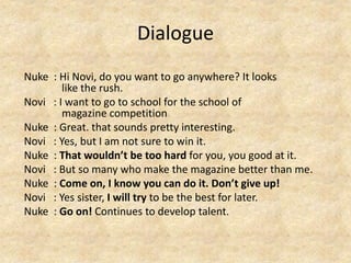 Dialogue
Nuke : Hi Novi, do you want to go anywhere? It looks
like the rush.
Novi : I want to go to school for the school of
magazine competition
Nuke : Great. that sounds pretty interesting.
Novi : Yes, but I am not sure to win it.
Nuke : That wouldn’t be too hard for you, you good at it.
Novi : But so many who make the magazine better than me.
Nuke : Come on, I know you can do it. Don’t give up!
Novi : Yes sister, I will try to be the best for later.
Nuke : Go on! Continues to develop talent.
 