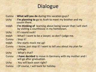 Dialogue
Cunnu : What will you do during this vacation guys?
Uchy : I’m planning to go to Aceh to meet my brother and my
cousin there.
Indah : I’m thinking of learning about being lawyer that I will start
by visiting a courthouse in my hometown.
Uchy : It’s sound suck!
Indah : What? I want to be a lawyer, so don’t judge me.
Cunnu : Stop it!
Indah : She starts mock me up!
Cunnu : I know, just stop it! I want to tell you about my plan for
college.
Uchy : What’s that?
Cunnu : I have decided to move in Germany with my mother and I
will go after graduation.
Uchy : You will back soon right?
Cunnu : Of course, I will back for holiday.
 