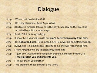 Dialogue
Ucup : Who’s that boy beside Oci?
Uchy : He is my classmate, he is Arya. Why?
Ucup : His face is familiar, I think he is the boy I ever saw on the street be
arrested by police a month ago.
Uchy : Really? But he is a good guy.
Ucup : I know he is your classmate but you’d better keep away from him.
Uchy : It’s not a good idea. He is a good guy. He never did something wrong.
Ucup : Maybe he is hiding his real identity so no one will recognizing him.
Uchy : Huh! Alright, I will try to keep away from him.
Ucup : I just don’t want to see you get in trouble. I am your brother, so
I must protect you and prevents you.
Uchy : I know, thank you brother.
Ucup : No problem, that’s brother’s job sister.
 