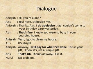 Dialogue
Anisyah : Hi, you’re alone?
Azis : Yes! Here, sit beside me.
Anisyah : Thanks. Azis, I do apologize that I couldn’t come to
your birthday party yesterday.
Azis : That’s fine. I know you were so busy in your
boarding house.
Anisyah : Yeah, I got to clean my house.
Azis : It’s alright.
Anisyah : Anyway, I will pay for what I’ve done. This is your
gift, I know it’s just a simple gift.
Azis : That’s OK. Thanks anyway, I like it.
Nurul : No problem.
 
