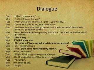 Dialogue
Fuad : Hi Meli, how are you?
Meli : I’m fine, thanks. And you?
Fuad : Pretty well. Do you have some plan in your holiday?
Meli : I don’t have. And do you have some plan?
Fuad : Yes I have. In holiday I will go to Bali, I will stay in my uncle’s house. Why
don’t you go with me to Bali?
Meli : Hmm, I confused. I never go away from home. This is will be the first trip to
Bali for me.
Fuad : Give it a try.
Meli : I’ll think about that.
Fuad : Oh, come on! You're not going to let me down, are you?
Meli : Ok, I will go with you.
Fuad : That’s great. You'll never feel sorry about it.
Meli : I keep your words.
Fuad : Alright, I’ll pick you up tomorrow afternoon.
Meli : Ok, I’ll waiting for you. What time is it tomorrow?
Fuad : At 3.30 pm.
Meli : Ok, don’t be late.
Fuad : Alright.
 
