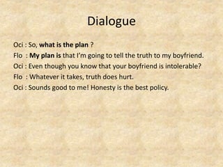 Dialogue
Oci : So, what is the plan ?
Flo : My plan is that I’m going to tell the truth to my boyfriend.
Oci : Even though you know that your boyfriend is intolerable?
Flo : Whatever it takes, truth does hurt.
Oci : Sounds good to me! Honesty is the best policy.
 