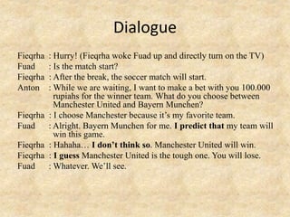 Dialogue
Fieqrha : Hurry! (Fieqrha woke Fuad up and directly turn on the TV)
Fuad : Is the match start?
Fieqrha : After the break, the soccer match will start.
Anton : While we are waiting, I want to make a bet with you 100.000
rupiahs for the winner team. What do you choose between
Manchester United and Bayern Munchen?
Fieqrha : I choose Manchester because it’s my favorite team.
Fuad : Alright. Bayern Munchen for me. I predict that my team will
win this game.
Fieqrha : Hahaha… I don’t think so. Manchester United will win.
Fieqrha : I guess Manchester United is the tough one. You will lose.
Fuad : Whatever. We’ll see.
 