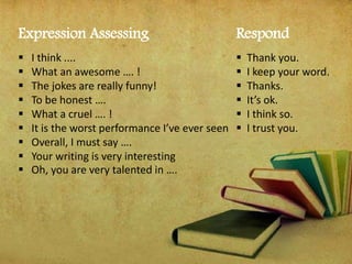 Expression Assessing
 I think ....
 What an awesome …. !
 The jokes are really funny!
 To be honest ….
 What a cruel …. !
 It is the worst performance I’ve ever seen
 Overall, I must say ….
 Your writing is very interesting
 Oh, you are very talented in ….
Respond
 Thank you.
 I keep your word.
 Thanks.
 It’s ok.
 I think so.
 I trust you.
 