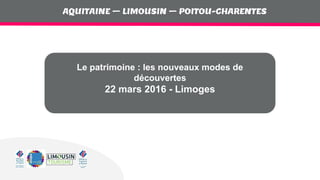 AQUITAINE – LIMOUSIN – POITOU-CHARENTES
AQUITAINE – LIMOUSIN – POITOU-CHARENTES
Le patrimoine : les nouveaux modes de
découvertes
22 mars 2016 - Limoges
 