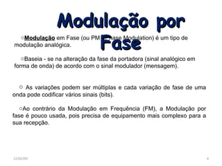Modulação por Fase Modulação em Fase (ou PM - Phase Modulation) é um tipo de modulação analógica. Baseia - se na alteração da fase da portadora (sinal analógico em forma de onda) de acordo com o sinal modulador (mensagem). As variações podem ser múltiplas e cada variação de fase de uma onda pode codificar vários sinais (bits). Ao contrário da Modulação em Frequência (FM), a Modulação por fase é pouco usada, pois precisa de equipamento mais complexo para a sua recepção. 06/07/09