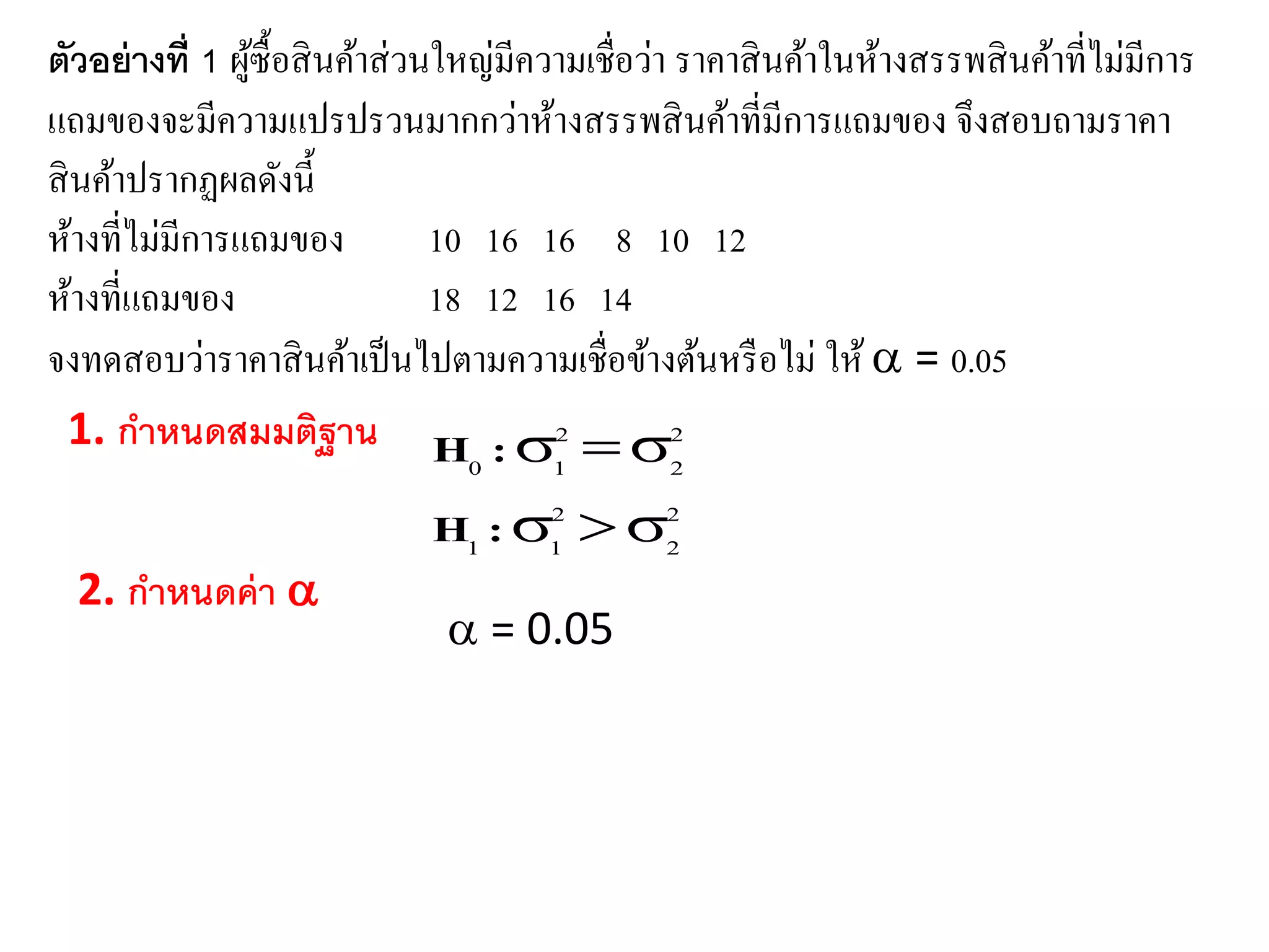 ตัวอย่ำงที่ 1 ผู้ซื้อสินค้าส่วนใหญ่มีความเชื่อว่า ราคาสินค้าในห้างสรรพสินค้าที่ไม่มีการ
แถมของจะมีความแปรปรวนมากกว่าห้างสรรพสินค้าที่มีการแถมของ จึงสอบถามราคา
สินค้าปรากฏผลดังนี้
ห้างที่ไม่มีการแถมของ 10 16 16 8 10 12
ห้างที่แถมของ 18 12 16 14
จงทดสอบว่าราคาสินค้าเป็นไปตามความเชื่อข้างต้นหรือไม่ ให้ = 0.05
1. กำหนดสมมติฐำน
2
2
2
11
2
2
2
10


:H
:H
2. กำหนดค่ำ 
= 0.05
 