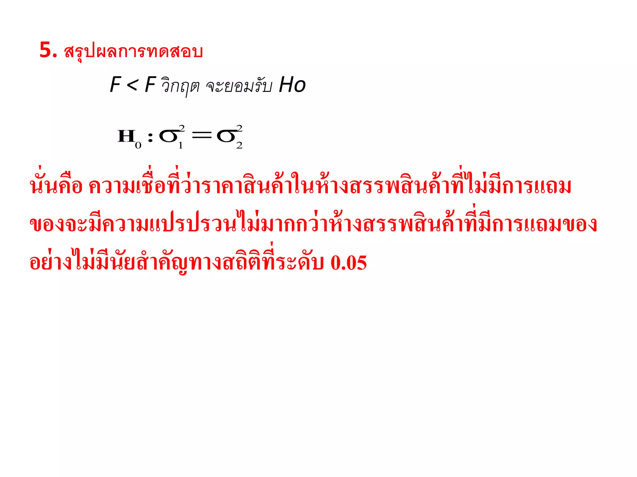 5. สรุปผลกำรทดสอบ
F < F วิกฤต จะยอมรับ Ho
2
2
2
10 :H
นั่นคือ ความเชื่อที่ว่าราคาสินค้าในห้างสรรพสินค้าที่ไม่มีการแถม
ของจะมีความแปรปรวนไม่มากกว่าห้างสรรพสินค้าที่มีการแถมของ
อย่างไม่มีนัยสาคัญทางสถิติที่ระดับ 0.05
 