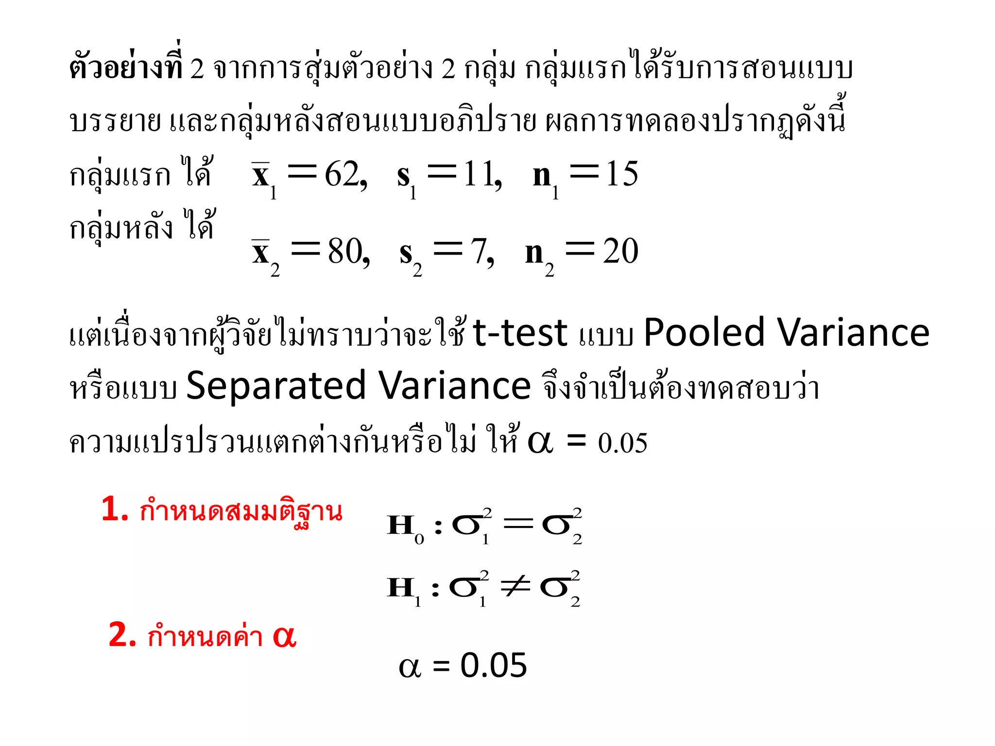 ตัวอย่างที่ 2 จากการสุ่มตัวอย่าง 2 กลุ่ม กลุ่มแรกได้รับการสอนแบบ
บรรยาย และกลุ่มหลังสอนแบบอภิปราย ผลการทดลองปรากฏดังนี้
กลุ่มแรก ได้
กลุ่มหลัง ได้
20780
151162
222
111


n,s,x
n,s,x
แต่เนื่องจากผู้วิจัยไม่ทราบว่าจะใช้t-test แบบ Pooled Variance
หรือแบบ Separated Variance จึงจาเป็นต้องทดสอบว่า
ความแปรปรวนแตกต่างกันหรือไม่ ให้ = 0.05
1. กำหนดสมมติฐำน
2
2
2
11
2
2
2
10


:H
:H
2. กำหนดค่ำ 
= 0.05
 