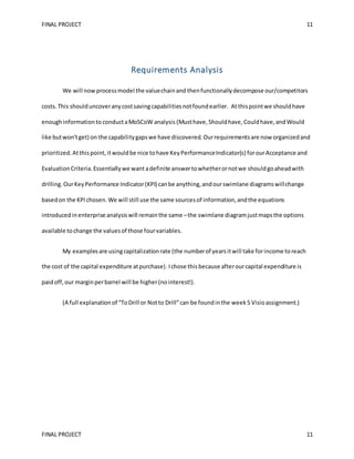 FINAL PROJECT 11
FINAL PROJECT 11
Requirements Analysis
We will nowprocessmodel the valuechainand thenfunctionallydecompose our/competitors
costs. This shoulduncoveranycostsavingcapabilitiesnotfoundearlier. Atthispointwe shouldhave
enoughinformationto conductaMoSCoW analysis (Musthave, Shouldhave, Couldhave,and Would
like butwon'tget) on the capabilitygapswe have discovered. Ourrequirementsare now organizedand
prioritized.Atthispoint,itwouldbe nice tohave KeyPerformanceIndicator(s) forourAcceptance and
Evaluation Criteria.Essentiallywe want adefinite answertowhetherornotwe shouldgoaheadwith
drilling. OurKeyPerformance Indicator(KPI) canbe anything,andourswimlane diagramswillchange
basedon the KPIchosen. We will still use the same sourcesof information,andthe equations
introducedinenterprise analysiswill remainthe same –the swimlane diagramjustmapsthe options
available tochange the valuesof those fourvariables.
My examplesare usingcapitalizationrate (the numberof yearsitwill take forincome toreach
the cost of the capital expenditure atpurchase).Ichose thisbecause afterourcapital expenditure is
paidoff,our marginperbarrel will be higher(nointerest!).
(A full explanationof “ToDrill or Notto Drill”can be foundinthe week5 Visioassignment.)
 