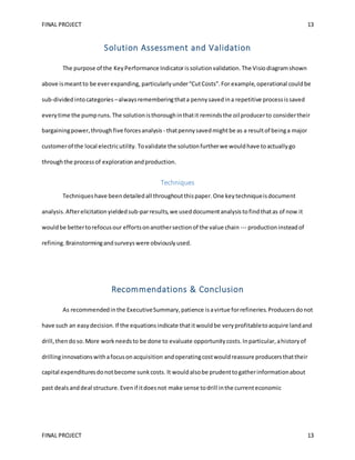 FINAL PROJECT 13
FINAL PROJECT 13
Solution Assessment and Validation
The purpose of the KeyPerformance Indicatorissolutionvalidation. The Visiodiagramshown
above ismeantto be everexpanding, particularlyunder“CutCosts”.For example,operational couldbe
sub-dividedintocategories –alwaysrememberingthata pennysavedina repetitive processissaved
everytime the pumpruns.The solutionisthoroughinthatit remindsthe oil producerto considertheir
bargainingpower,throughfive forcesanalysis - thatpennysavedmightbe as a resultof beinga major
customerof the local electricutility. Tovalidate the solutionfurtherwe wouldhave toactuallygo
throughthe processof exploration andproduction.
Techniques
Techniqueshave beendetailedall throughoutthispaper.One keytechniqueisdocument
analysis.Afterelicitationyieldedsub-parresults,we useddocumentanalysistofindthatas of now it
wouldbe bettertorefocusour effortsonanothersectionof the value chain --- productioninsteadof
refining. Brainstormingandsurveyswere obviouslyused.
Recommendations & Conclusion
As recommendedinthe ExecutiveSummary,patience isavirtue forrefineries.Producersdonot
have such an easydecision.If the equationsindicate thatitwouldbe very profitabletoacquire landand
drill,thendoso.More work needsto be done to evaluate opportunitycosts.Inparticular,ahistoryof
drillinginnovationswithafocusonacquisition andoperatingcostwouldreassure producersthattheir
capital expendituresdonotbecome sunkcosts. It wouldalsobe prudenttogatherinformationabout
past dealsanddeal structure.Evenif itdoesnot make sense todrill inthe currenteconomic
 