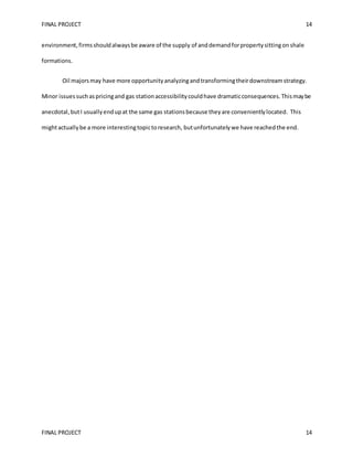 FINAL PROJECT 14
FINAL PROJECT 14
environment,firmsshouldalwaysbe aware of the supply of anddemandforpropertysittingon shale
formations.
Oil majorsmay have more opportunityanalyzingandtransformingtheirdownstreamstrategy.
Minor issuessuchaspricingand gas stationaccessibilitycouldhave dramaticconsequences.Thismaybe
anecdotal,butI usuallyendupat the same gas stationsbecause theyare convenientlylocated. This
mightactuallybe a more interestingtopictoresearch, butunfortunatelywe have reachedthe end.
 