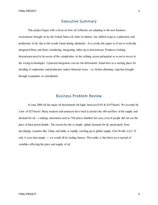 FINAL PROJECT 3
FINAL PROJECT 3
Executive Summary
This project began with a focus on how oil refineries are adapting to the new business
environment brought on by the United States oil shale revolution, but shifted scope to exploration and
production of oil, due to the results found during elicitation. As a result, this paper is of use to vertically
integrated firms and firms considering integrating either up or downstream. Producers looking
downstream need to be aware of the complexities in the refining arena and patient so as not to invest in
the wrong technologies. Upstream integrators can use the information found here as a starting place for
deciding if exploration and production makes financial sense – i.e. before obtaining expertise brought
through acquisition or consultation.
Business Problem Review
In June 2008 all the major oil benchmarks hit highs between $145 & $147/barrel. We recently hit
a low of $27/barrel. Many analysts and amateurs have tried to predict the ebb and flow of the supply and
demand for oil --- making statements such as “Oil prices doubled last year,even if people did not see the
price of their petrol double. The reason for this is simple: global demand for oil, particularly from
developing countries like China and India, is rapidly catching up to global supply (Our World, n.d.)” If
only it were that simple --- we would all be trading futures. The reality is that there are a myriad of
variables affecting the price and supply of oil.
 