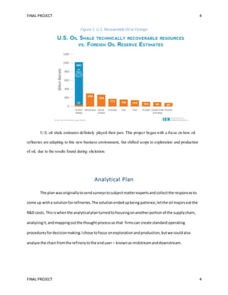 FINAL PROJECT 4
FINAL PROJECT 4
Figure 1: U.S. Recoverable Oil vs Foreign
U.S. oil shale estimates definitely played their part. This project began with a focus on how oil
refineries are adapting to this new business environment, but shifted scope to exploration and production
of oil, due to the results found during elicitation.
Analytical Plan
The plan wasoriginallytosendsurveystosubjectmatterexpertsandcollectthe responsesto
come up witha solutionforrefineries.The solutionendedupbeing patience,letthe oil majorseatthe
R&D costs. Thisiswhenthe analytical planturnedtofocusingonanotherportionof the supplychain,
analyzingit,andmappingoutthe thought processso that firmscan create standard operating
proceduresfordecisionmaking.Ichose tofocus onexplorationandproduction,butwe couldalso
analyze the chainfromthe refinerytothe enduser – knownas midstreamanddownstream.
 