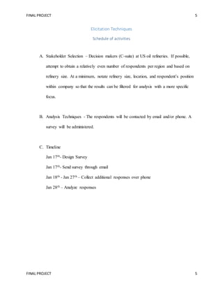 FINAL PROJECT 5
FINAL PROJECT 5
Elicitation Techniques
Schedule of activities
A. Stakeholder Selection – Decision makers (C-suite) at US oil refineries. If possible,
attempt to obtain a relatively even number of respondents per region and based on
refinery size. At a minimum, notate refinery size, location, and respondent’s position
within company so that the results can be filtered for analysis with a more specific
focus.
B. Analysis Techniques - The respondents will be contacted by email and/or phone. A
survey will be administered.
C. Timeline
Jan 17th- Design Survey
Jan 17th- Send survey through email
Jan 18th - Jan 27th – Collect additional responses over phone
Jan 28th – Analyze responses
 