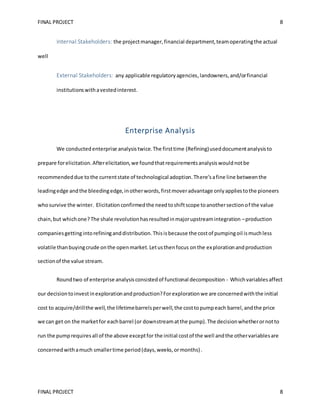 FINAL PROJECT 8
FINAL PROJECT 8
Internal Stakeholders: the projectmanager,financial department,teamoperatingthe actual
well
External Stakeholders: any applicable regulatoryagencies,landowners,and/orfinancial
institutionswithavestedinterest.
Enterprise Analysis
We conductedenterprise analysistwice.The firsttime (Refining)useddocumentanalysisto
prepare forelicitation.Afterelicitation,we foundthatrequirementsanalysiswouldnotbe
recommendeddue tothe currentstate of technological adoption.There’safine line betweenthe
leadingedge andthe bleedingedge,inotherwords,firstmoveradvantage onlyappliestothe pioneers
whosurvive the winter. Elicitationconfirmedthe needtoshiftscope toanothersectionof the value
chain,but whichone?The shale revolutionhasresultedinmajorupstreamintegration –production
companiesgettingintorefininganddistribution.Thisisbecause the costof pumpingoil ismuchless
volatile thanbuyingcrude onthe openmarket.Letusthenfocus onthe explorationandproduction
sectionof the value stream.
Roundtwo of enterprise analysisconsistedof functional decomposition - Whichvariablesaffect
our decisiontoinvestinexplorationandproduction?Forexplorationwe are concernedwiththe initial
cost to acquire/drillthe well,the lifetimebarrelsperwell,the costtopumpeach barrel,andthe price
we can get on the marketfor eachbarrel (or downstreamatthe pump).The decisionwhetherornotto
run the pumprequiresall of the above exceptfor the initial costof the well andthe othervariablesare
concernedwithamuch smallertime period(days,weeks,ormonths).
 