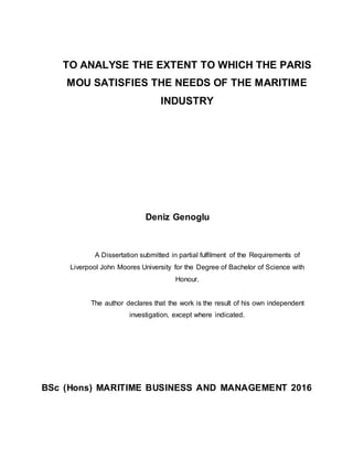 TO ANALYSE THE EXTENT TO WHICH THE PARIS
MOU SATISFIES THE NEEDS OF THE MARITIME
INDUSTRY
Deniz Genoglu
A Dissertation submitted in partial fulfilment of the Requirements of
Liverpool John Moores University for the Degree of Bachelor of Science with
Honour.
The author declares that the work is the result of his own independent
investigation, except where indicated.
BSc (Hons) MARITIME BUSINESS AND MANAGEMENT 2016
 