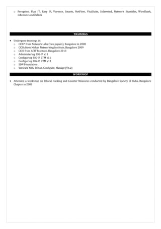 o Peregrine, Plan IT, Easy IP, Voyence, Smarts, NetFlow, VitalSuite, Solarwind, Network Stumbler, WireShark,
mRemote and Zabbix
TRAININGS
• Undergone trainings in:
o CCNP from Network Labs (two papers), Bangalore in 2008
o CCSA from Mohan Networking Institute, Bangalore 2009
o CCIE from ACIT Institute, Bangalore 2013
o Administering BIG-IP v11
o Configuring BIG-IP LTM v11
o Configuring BIG-IP GTM v11
o SDN Foundation
o Vmware NSX: Install, Configure, Manage [V6.2]
WORKSHOP
• Attended a workshop on Ethical Hacking and Counter Measures conducted by Bangalore Society of India, Bangalore
Chapter in 2008
 