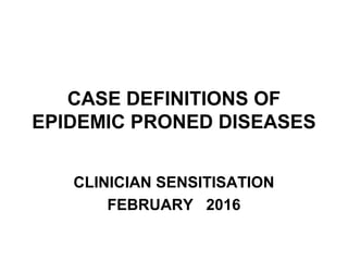 CASE DEFINITIONS OF
EPIDEMIC PRONED DISEASES
CLINICIAN SENSITISATION
FEBRUARY 2016
 