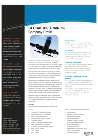 Global Air Training (GAT) is a specialist training provider
founded in 1996. Clients now include over 650 leading
international airlines and national aviation authorities, military,
V.I.P. and head of state aviation, as well as prominent sector
leaders in other high risk industries from across the globe.
Driven by demanding regulatory requirements the aviation
industry has pioneered the study and practical application of
human factors knowledge to achieve extraordinary levels of
safety alongside enhanced quality and efficiency.
Based upon the principles and concepts researched and
proven in aviation, Global Air Training has developed Human
Factors training programmes to provide the same benefits for
businesses outside the aviation industry where safety and
performance are critical issues. Organisations have benefited
from this training in sectors including healthcare, emergency
services, energy, utilities, chemical, logistics and finance.
Global Air Training provides initial, recurrent and train the
trainer programmes tailored to the specific needs and culture
of the client organisation and the operating regulatory
environment.
Global Air Training is a leading
training provider, established since
1996 and working with leading
organisations worldwide.
Global Air Training is one of the
few companies in the UK providing
a CAA acceptable course for CRM
Trainers.
The training material complies with
the standards and requirements of
relevant regulatory bodies world-
wide, including EASA, CAA, FAA,
ICAO, RCoA, NPSA, and NRLS.
Our courses are attended by
leading organisations and
regulatory bodies from every
continent of the world.
Global Air Training provides a
comprehensive range of training
courses for Aviation and other
safety and performance critical
industries.
Global House
Worley Court, Tattenhall
Cheshire CH3 9HL UK
Phone: +44 (0)1829 771 334
Fax: +44 (0)1829 771 201
Email: ops@globalaviation.com
Courses
Programmes which Global Air Training offers include:
Train-the-Trainer
Many GAT courses are available as ‘Train-the-
Trainer’ programmes, for clients wishing to develop
in-house training capacity and capability.
GAT Trainers
GAT trainers are experienced specialists in their
relevant fields. All instructors meet rigorous GAT
performance standards and are accredited by
relevant authorities as required.
Courseware Development
GAT has an in-house capacity to develop bespoke
high quality courseware and training and
operations manuals, and undertakes projects to
develop course materials to meet the specific
training requirements.
Flexible and Cost Effective Training
Worldwide
GAT’s purpose built, modern and comprehensively
equipped training centre is located in North West
England, close to Manchester (MAN) and Liverpool
(LPL) airports.
All courses may be delivered at our training centre,
or at clients’ base. GAT delivers flexible, cost-
effective, best practice training solutions for
organisations worldwide.
Aviation
 Crew Resource Management (CRM)
 Maintenance Human Factors (MHF)
 Safety Management Systems
 Fatigue Risk Management Systems
 Quality Management
 Auditing in a Maintenance Environment
 Safety and Emergency Procedures
 UK Aviation Security Managers Training
 Airline Security Training
 Cargo Security
 MEDA Training
Safety & Performance Critical Organisations
 Human Factors
 Managing Disruptive Behaviour
 Instructional Techniques
 Fatigue Management
 Emergency First Aid at Work
 Team Resource Management
 Incident Investigation
 Root Cause Analysis
 Assessment of Non-Technical Skills
 Briefing and Debriefing
 Quality Management
 