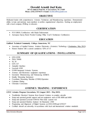 Koto Avionics Resume Page 1 of 2
Oswald Arnold Joel Koto
307 H Addison Point Dr.  Greensboro, NC 27409
Phone: (336) 210-9615  Email: Joeldson06@gmail.com
OBJECTIVE
Dedicated leader with comprehensive Avionics Technician and Manufacturing experience. Demonstrated
ability to train and motivate team members to archive organizational objectives. Seeking an employment
with a local company (Willing to relocate).
CERTIFICATION
 FCC/GROL Certification with Radar Endorsement
 Aerospace Epoxy Resin Powder Coating (“Blue Coat”) Technician Certification
EDUCATION
Guilford Technical Community College: Jamestown, NC
 Associates of Applied Science: Aviation Electronics (Avionics) Technology ( Graduation: May 2015)
 Honors Student with a current cumulative GPA of 3.5
SUMMARY OF QUALIFICATIONS / INSTLLATIONS
 GNS 430W
 PMA 7000B
 SL 30
 GTX 327
 Autopilot Interface
 Laversab 6300
 G1000 Integrated Avionics Systems
 Avionics and Electronics equipment experience
 Geometric Dimensioning and Tolerancing (GD&T)
 Quality Measuring Instrument
 Coordinate Measuring Machine (CMM) Operation
 Cadmium Plating
 Chromate Conversion
AVIONICS TRAINING / EXPERIENCE
GTCC Avionics Program Greensboro, NC (August 2013 – May 2015)
 Troubleshot Electrical Systems from General Aviation to complex aircrafts
 Setup and operated ground support and test equipment such as IFR 4000 and 6000
 Setup and operated Laversab 6300 for Pitot-static systems test
 Setup and operated Databus Analyzer for Busmaster 2500
 Programing and Alignment of Digital Systems on GNS 430Wand GTX327
 Certified aircraft are airworthy in accordance with local and international aviation standards
 