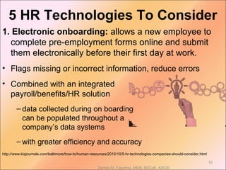 1. Electronic onboarding: allows a new employee to
complete pre-employment forms online and submit
them electronically before their first day at work.
• Flags missing or incorrect information, reduce errors
• Combined with an integrated
payroll/benefits/HR solution
– data collected during on boarding
can be populated throughout a
company’s data systems
– with greater efficiency and accuracy
http://www.bizjournals.com/baltimore/how-to/human-resources/2015/10/5-hr-technologies-companies-should-consider.html
Denise M. Figueroa, MEM, BSCpE, ASCSi
10
5 HR Technologies To Consider
 