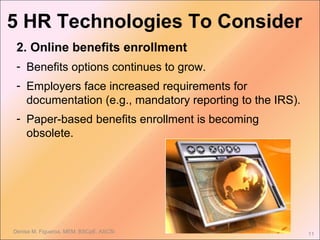Denise M. Figueroa, MEM, BSCpE, ASCSi 11
2. Online benefits enrollment
- Benefits options continues to grow.
- Employers face increased requirements for
documentation (e.g., mandatory reporting to the IRS).
- Paper-based benefits enrollment is becoming
obsolete.
5 HR Technologies To Consider
 