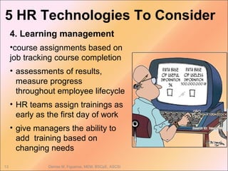5 HR Technologies To Consider
Denise M. Figueroa, MEM, BSCpE, ASCSi13
4. Learning management
•course assignments based on
job tracking course completion
• assessments of results,
measure progress
throughout employee lifecycle
• HR teams assign trainings as
early as the first day of work
• give managers the ability to
add training based on
changing needs
 